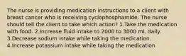 The nurse is providing medication instructions to a client with breast cancer who is receiving cyclophosphamide. The nurse should tell the client to take which action? 1.Take the medication with food. 2.Increase fluid intake to 2000 to 3000 mL daily. 3.Decrease sodium intake while taking the medication. 4.Increase potassium intake while taking the medication