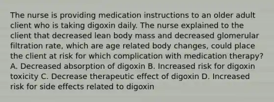 The nurse is providing medication instructions to an older adult client who is taking digoxin daily. The nurse explained to the client that decreased lean body mass and decreased glomerular filtration rate, which are age related body changes, could place the client at risk for which complication with medication therapy? A. Decreased absorption of digoxin B. Increased risk for digoxin toxicity C. Decrease therapeutic effect of digoxin D. Increased risk for side effects related to digoxin