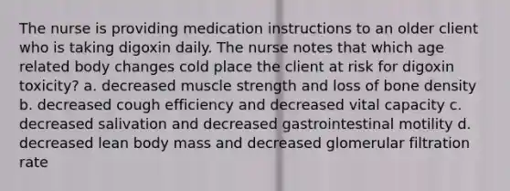 The nurse is providing medication instructions to an older client who is taking digoxin daily. The nurse notes that which age related body changes cold place the client at risk for digoxin toxicity? a. decreased muscle strength and loss of bone density b. decreased cough efficiency and decreased vital capacity c. decreased salivation and decreased gastrointestinal motility d. decreased lean body mass and decreased glomerular filtration rate