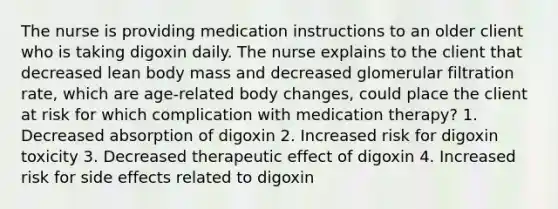 The nurse is providing medication instructions to an older client who is taking digoxin daily. The nurse explains to the client that decreased lean body mass and decreased glomerular filtration rate, which are age-related body changes, could place the client at risk for which complication with medication therapy? 1. Decreased absorption of digoxin 2. Increased risk for digoxin toxicity 3. Decreased therapeutic effect of digoxin 4. Increased risk for side effects related to digoxin