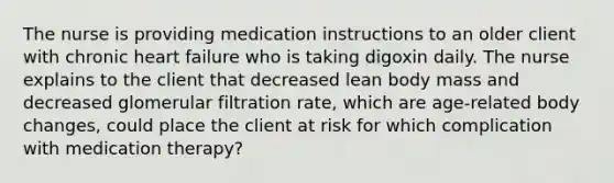 The nurse is providing medication instructions to an older client with chronic heart failure who is taking digoxin daily. The nurse explains to the client that decreased lean body mass and decreased glomerular filtration rate, which are age-related body changes, could place the client at risk for which complication with medication therapy?