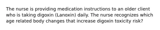 The nurse is providing medication instructions to an older client who is taking digoxin (Lanoxin) daily. The nurse recognizes which age related body changes that increase digoxin toxicity risk?