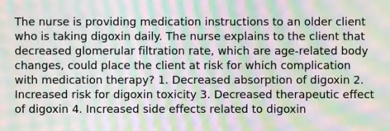 The nurse is providing medication instructions to an older client who is taking digoxin daily. The nurse explains to the client that decreased glomerular filtration rate, which are age-related body changes, could place the client at risk for which complication with medication therapy? 1. Decreased absorption of digoxin 2. Increased risk for digoxin toxicity 3. Decreased therapeutic effect of digoxin 4. Increased side effects related to digoxin