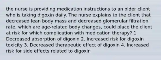 the nurse is providing medication instructions to an older client who is taking digoxin daily. The nurse explains to the client that decreased lean body mass and decreased glomerular filtration rate, which are age-related body changes, could place the client at risk for which complication with medication therapy? 1. Decreased absorption of digoxin 2. Increased risk for digoxin toxicity 3. Decreased therapeutic effect of digoxin 4. Increased risk for side effects related to digoxin