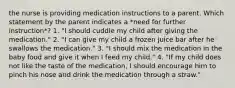 the nurse is providing medication instructions to a parent. Which statement by the parent indicates a *need for further instruction*? 1. "I should cuddle my child after giving the medication." 2. "I can give my child a frozen juice bar after he swallows the medication." 3. "I should mix the medication in the baby food and give it when I feed my child." 4. "If my child does not like the taste of the medication, I should encourage him to pinch his nose and drink the medication through a straw."