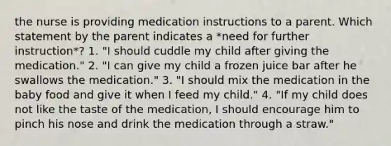 the nurse is providing medication instructions to a parent. Which statement by the parent indicates a *need for further instruction*? 1. "I should cuddle my child after giving the medication." 2. "I can give my child a frozen juice bar after he swallows the medication." 3. "I should mix the medication in the baby food and give it when I feed my child." 4. "If my child does not like the taste of the medication, I should encourage him to pinch his nose and drink the medication through a straw."