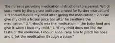 The nurse is providing medication instructions to a parent. Which statement by the parent indicates a need for further instruction? 1."I should cuddle my child after giving the medication." 2."I can give my child a frozen juice bar after he swallows the medication." 3."I should mix the medication in the baby food and give it when I feed my child." 4."If my child does not like the taste of the medicine, I should encourage him to pinch his nose and drink the medication through a straw."