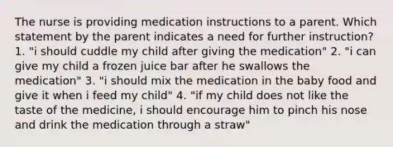 The nurse is providing medication instructions to a parent. Which statement by the parent indicates a need for further instruction? 1. "i should cuddle my child after giving the medication" 2. "i can give my child a frozen juice bar after he swallows the medication" 3. "i should mix the medication in the baby food and give it when i feed my child" 4. "if my child does not like the taste of the medicine, i should encourage him to pinch his nose and drink the medication through a straw"