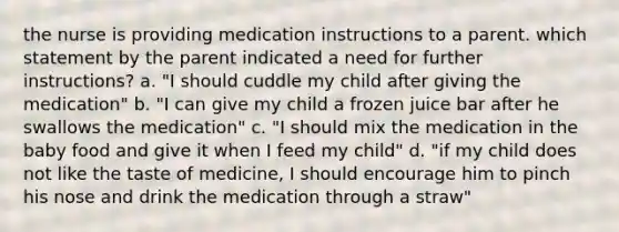 the nurse is providing medication instructions to a parent. which statement by the parent indicated a need for further instructions? a. "I should cuddle my child after giving the medication" b. "I can give my child a frozen juice bar after he swallows the medication" c. "I should mix the medication in the baby food and give it when I feed my child" d. "if my child does not like the taste of medicine, I should encourage him to pinch his nose and drink the medication through a straw"