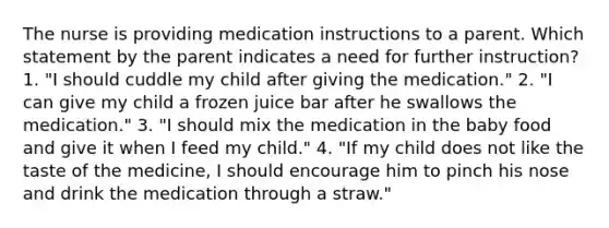 The nurse is providing medication instructions to a parent. Which statement by the parent indicates a need for further instruction? 1. "I should cuddle my child after giving the medication." 2. "I can give my child a frozen juice bar after he swallows the medication." 3. "I should mix the medication in the baby food and give it when I feed my child." 4. "If my child does not like the taste of the medicine, I should encourage him to pinch his nose and drink the medication through a straw."