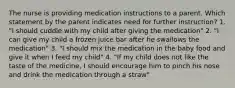 The nurse is providing medication instructions to a parent. Which statement by the parent indicates need for further instruction? 1. "I should cuddle with my child after giving the medication" 2. "I can give my child a frozen juice bar after he swallows the medication" 3. "I should mix the medication in the baby food and give it when I feed my child" 4. "If my child does not like the taste of the medicine, I should encourage him to pinch his nose and drink the medication through a straw"