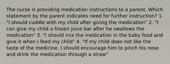 The nurse is providing medication instructions to a parent. Which statement by the parent indicates need for further instruction? 1. "I should cuddle with my child after giving the medication" 2. "I can give my child a frozen juice bar after he swallows the medication" 3. "I should mix the medication in the baby food and give it when I feed my child" 4. "If my child does not like the taste of the medicine, I should encourage him to pinch his nose and drink the medication through a straw"