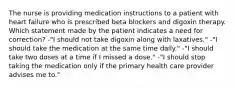 The nurse is providing medication instructions to a patient with heart failure who is prescribed beta blockers and digoxin therapy. Which statement made by the patient indicates a need for correction? -"I should not take digoxin along with laxatives." -"I should take the medication at the same time daily." -"I should take two doses at a time if I missed a dose." -"I should stop taking the medication only if the primary health care provider advises me to."