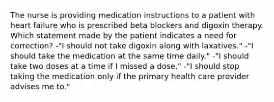 The nurse is providing medication instructions to a patient with heart failure who is prescribed beta blockers and digoxin therapy. Which statement made by the patient indicates a need for correction? -"I should not take digoxin along with laxatives." -"I should take the medication at the same time daily." -"I should take two doses at a time if I missed a dose." -"I should stop taking the medication only if the primary health care provider advises me to."