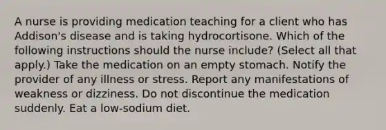 A nurse is providing medication teaching for a client who has Addison's disease and is taking hydrocortisone. Which of the following instructions should the nurse include? (Select all that apply.) Take the medication on an empty stomach. Notify the provider of any illness or stress. Report any manifestations of weakness or dizziness. Do not discontinue the medication suddenly. Eat a low-sodium diet.