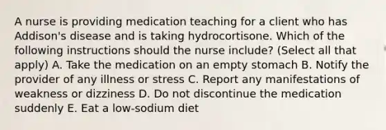 A nurse is providing medication teaching for a client who has Addison's disease and is taking hydrocortisone. Which of the following instructions should the nurse include? (Select all that apply) A. Take the medication on an empty stomach B. Notify the provider of any illness or stress C. Report any manifestations of weakness or dizziness D. Do not discontinue the medication suddenly E. Eat a low-sodium diet