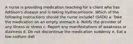 A nurse is providing medication teaching for a client who has Addison's disease and is taking hydrocortisone. Which of the following instructions should the nurse include? (SATA) a. Take the medication on an empty stomach b. Notify the provider of any illness or stress c. Report any manifestations of weakness or dizziness d. Do not discontinue the medication suddenly e. Eat a low-sodium diet