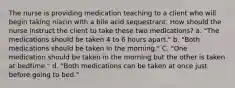 The nurse is providing medication teaching to a client who will begin taking niacin with a bile acid sequestrant. How should the nurse instruct the client to take these two medications? a. "The medications should be taken 4 to 6 hours apart." b. "Both medications should be taken in the morning." C. "One medication should be taken in the morning but the other is taken at bedtime." d. "Both medications can be taken at once just before going to bed."