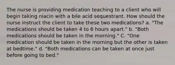 The nurse is providing medication teaching to a client who will begin taking niacin with a bile acid sequestrant. How should the nurse instruct the client to take these two medications? a. "The medications should be taken 4 to 6 hours apart." b. "Both medications should be taken in the morning." C. "One medication should be taken in the morning but the other is taken at bedtime." d. "Both medications can be taken at once just before going to bed."