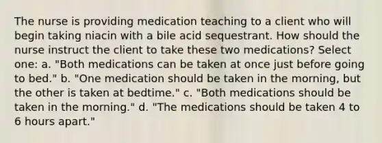 The nurse is providing medication teaching to a client who will begin taking niacin with a bile acid sequestrant. How should the nurse instruct the client to take these two medications? Select one: a. "Both medications can be taken at once just before going to bed." b. "One medication should be taken in the morning, but the other is taken at bedtime." c. "Both medications should be taken in the morning." d. "The medications should be taken 4 to 6 hours apart."