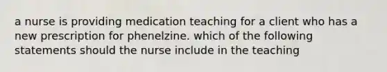 a nurse is providing medication teaching for a client who has a new prescription for phenelzine. which of the following statements should the nurse include in the teaching