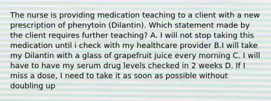 The nurse is providing medication teaching to a client with a new prescription of phenytoin (Dilantin). Which statement made by the client requires further teaching? A. I will not stop taking this medication until i check with my healthcare provider B.I will take my Dilantin with a glass of grapefruit juice every morning C. I will have to have my serum drug levels checked in 2 weeks D. If I miss a dose, I need to take it as soon as possible without doubling up