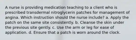 A nurse is providing medication teaching to a client who is prescribed transdermal nitroglycerin patches for management of angina. Which instruction should the nurse include? a. Apply the patch on the same site consistently. b. Cleanse the skin under the previous site gently. c. Use the arm or leg for ease of application. d. Ensure that a patch is worn around the clock.