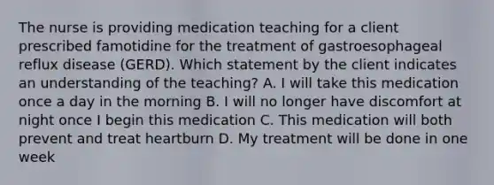 The nurse is providing medication teaching for a client prescribed famotidine for the treatment of gastroesophageal reflux disease (GERD). Which statement by the client indicates an understanding of the teaching? A. I will take this medication once a day in the morning B. I will no longer have discomfort at night once I begin this medication C. This medication will both prevent and treat heartburn D. My treatment will be done in one week