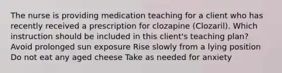 The nurse is providing medication teaching for a client who has recently received a prescription for clozapine (Clozaril). Which instruction should be included in this client's teaching plan? Avoid prolonged sun exposure Rise slowly from a lying position Do not eat any aged cheese Take as needed for anxiety