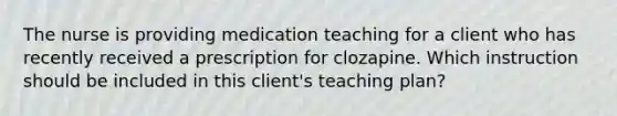 The nurse is providing medication teaching for a client who has recently received a prescription for clozapine. Which instruction should be included in this client's teaching plan?