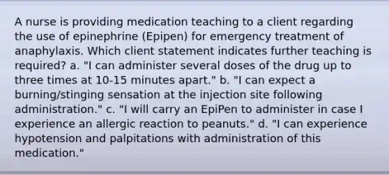 A nurse is providing medication teaching to a client regarding the use of epinephrine (Epipen) for emergency treatment of anaphylaxis. Which client statement indicates further teaching is required? a. "I can administer several doses of the drug up to three times at 10-15 minutes apart." b. "I can expect a burning/stinging sensation at the injection site following administration." c. "I will carry an EpiPen to administer in case I experience an allergic reaction to peanuts." d. "I can experience hypotension and palpitations with administration of this medication."