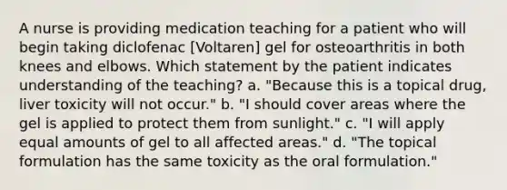 A nurse is providing medication teaching for a patient who will begin taking diclofenac [Voltaren] gel for osteoarthritis in both knees and elbows. Which statement by the patient indicates understanding of the teaching? a. "Because this is a topical drug, liver toxicity will not occur." b. "I should cover areas where the gel is applied to protect them from sunlight." c. "I will apply equal amounts of gel to all affected areas." d. "The topical formulation has the same toxicity as the oral formulation."