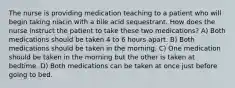 The nurse is providing medication teaching to a patient who will begin taking niacin with a bile acid sequestrant. How does the nurse instruct the patient to take these two medications? A) ​Both medications should be taken 4 to 6 hours apart.​ B) ​Both medications should be taken in the morning.​ C) ​One medication should be taken in the morning but the other is taken at bedtime.​ D) ​Both medications can be taken at once just before going to bed.​