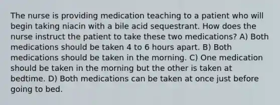 The nurse is providing medication teaching to a patient who will begin taking niacin with a bile acid sequestrant. How does the nurse instruct the patient to take these two medications? A) ​Both medications should be taken 4 to 6 hours apart.​ B) ​Both medications should be taken in the morning.​ C) ​One medication should be taken in the morning but the other is taken at bedtime.​ D) ​Both medications can be taken at once just before going to bed.​