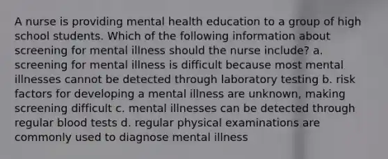 A nurse is providing mental health education to a group of high school students. Which of the following information about screening for mental illness should the nurse include? a. screening for mental illness is difficult because most mental illnesses cannot be detected through laboratory testing b. risk factors for developing a mental illness are unknown, making screening difficult c. mental illnesses can be detected through regular blood tests d. regular physical examinations are commonly used to diagnose mental illness