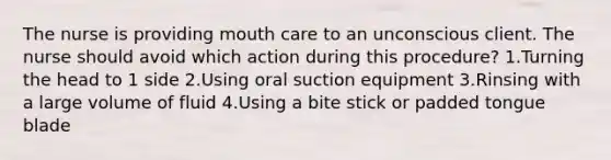 The nurse is providing mouth care to an unconscious client. The nurse should avoid which action during this procedure? 1.Turning the head to 1 side 2.Using oral suction equipment 3.Rinsing with a large volume of fluid 4.Using a bite stick or padded tongue blade