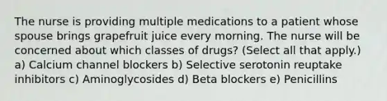 The nurse is providing multiple medications to a patient whose spouse brings grapefruit juice every morning. The nurse will be concerned about which classes of drugs? (Select all that apply.) a) Calcium channel blockers b) Selective serotonin reuptake inhibitors c) Aminoglycosides d) Beta blockers e) Penicillins