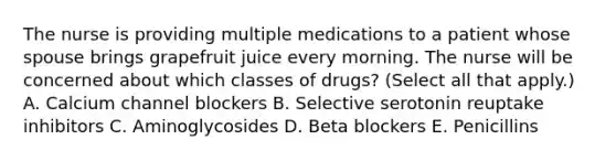 The nurse is providing multiple medications to a patient whose spouse brings grapefruit juice every morning. The nurse will be concerned about which classes of drugs? (Select all that apply.) A. Calcium channel blockers B. Selective serotonin reuptake inhibitors C. Aminoglycosides D. Beta blockers E. Penicillins