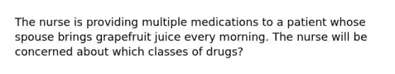 The nurse is providing multiple medications to a patient whose spouse brings grapefruit juice every morning. The nurse will be concerned about which classes of drugs?