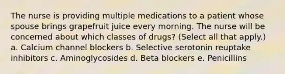 The nurse is providing multiple medications to a patient whose spouse brings grapefruit juice every morning. The nurse will be concerned about which classes of drugs? (Select all that apply.) a. Calcium channel blockers b. Selective serotonin reuptake inhibitors c. Aminoglycosides d. Beta blockers e. Penicillins