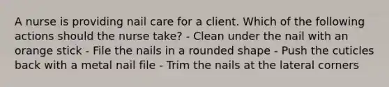 A nurse is providing nail care for a client. Which of the following actions should the nurse take? - Clean under the nail with an orange stick - File the nails in a rounded shape - Push the cuticles back with a metal nail file - Trim the nails at the lateral corners