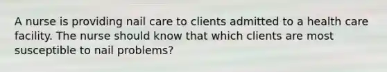 A nurse is providing nail care to clients admitted to a health care facility. The nurse should know that which clients are most susceptible to nail problems?