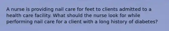 A nurse is providing nail care for feet to clients admitted to a health care facility. What should the nurse look for while performing nail care for a client with a long history of diabetes?