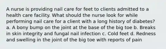 A nurse is providing nail care for feet to clients admitted to a health care facility. What should the nurse look for while performing nail care for a client with a long history of diabetes? a. A bony bump on the joint at the base of the big toe b. Breaks in skin integrity and fungal nail infection c. Cold feet d. Redness and swelling in the joint of the big toe with reports of pain