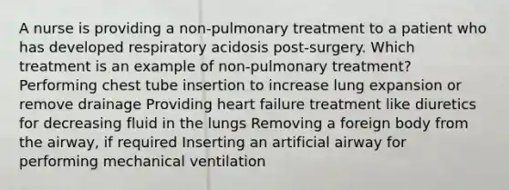 A nurse is providing a non-pulmonary treatment to a patient who has developed respiratory acidosis post-surgery. Which treatment is an example of non-pulmonary treatment? Performing chest tube insertion to increase lung expansion or remove drainage Providing heart failure treatment like diuretics for decreasing fluid in the lungs Removing a foreign body from the airway, if required Inserting an artificial airway for performing mechanical ventilation