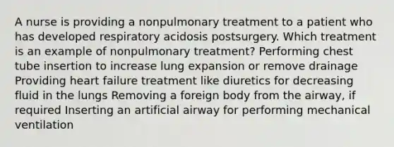 A nurse is providing a nonpulmonary treatment to a patient who has developed respiratory acidosis postsurgery. Which treatment is an example of nonpulmonary treatment? Performing chest tube insertion to increase lung expansion or remove drainage Providing heart failure treatment like diuretics for decreasing fluid in the lungs Removing a foreign body from the airway, if required Inserting an artificial airway for performing mechanical ventilation