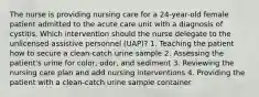 The nurse is providing nursing care for a 24-year-old female patient admitted to the acute care unit with a diagnosis of cystitis. Which intervention should the nurse delegate to the unlicensed assistive personnel (UAP)? 1. Teaching the patient how to secure a clean-catch urine sample 2. Assessing the patient's urine for color, odor, and sediment 3. Reviewing the nursing care plan and add nursing interventions 4. Providing the patient with a clean-catch urine sample container