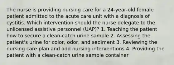 The nurse is providing nursing care for a 24-year-old female patient admitted to the acute care unit with a diagnosis of cystitis. Which intervention should the nurse delegate to the unlicensed assistive personnel (UAP)? 1. Teaching the patient how to secure a clean-catch urine sample 2. Assessing the patient's urine for color, odor, and sediment 3. Reviewing the nursing care plan and add nursing interventions 4. Providing the patient with a clean-catch urine sample container