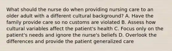 What should the nurse do when providing nursing care to an older adult with a different cultural background? A. Have the family provide care so no customs are violated B. Assess how cultural variables affect the patient's health C. Focus only on the patient's needs and ignore the nurse's beliefs D. Overlook the differences and provide the patient generalized care