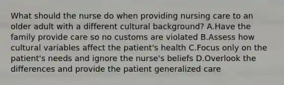 What should the nurse do when providing nursing care to an older adult with a different cultural background? A.Have the family provide care so no customs are violated B.Assess how cultural variables affect the patient's health C.Focus only on the patient's needs and ignore the nurse's beliefs D.Overlook the differences and provide the patient generalized care